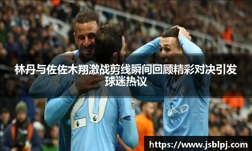 林丹与佐佐木翔激战剪线瞬间回顾精彩对决引发球迷热议
